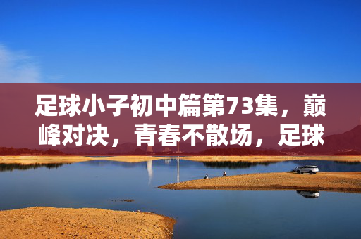 足球小子初中篇第73集，巅峰对决，青春不散场，足球小子初中篇第73集，巅峰对决，青春不散场