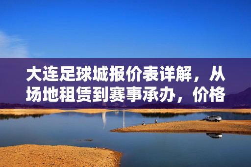 大连足球城报价表详解，从场地租赁到赛事承办，价格透明助力足球活动精准规划，大连足球城报价表详解，从场地租赁到赛事承办，价格透明助力足球活动精准规划