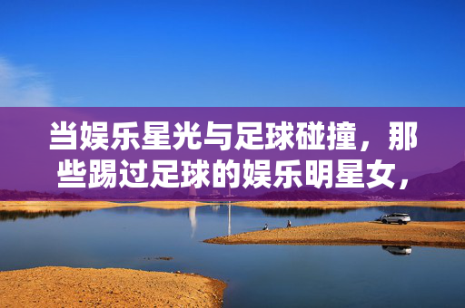 当娱乐星光与足球碰撞,那些踢过足球的娱乐明星女,当娱乐星光与足球碰撞,那些踢过足球的娱乐明星女