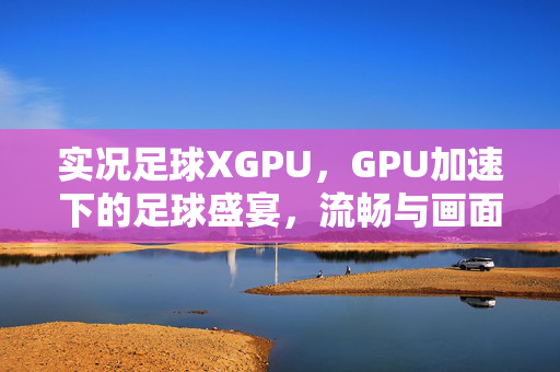 实况足球XGPU，GPU加速下的足球盛宴，流畅与画面的双重升级，实况足球XGPU，GPU加速下的足球盛宴，流畅与画面的双重升级