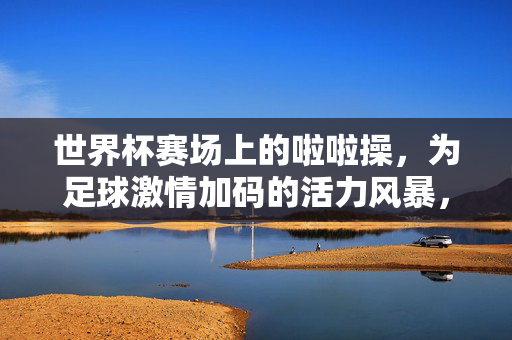 世界杯赛场上的啦啦操，为足球激情加码的活力风暴，世界杯赛场上的啦啦操，为足球激情加码的活力风暴