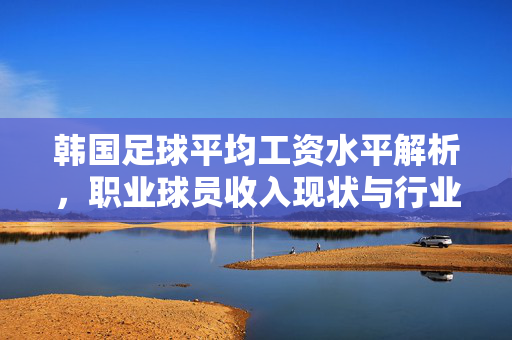 韩国足球平均工资水平解析，职业球员收入现状与行业特点，韩国足球职业球员收入水平及行业特点解析