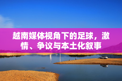 越南媒体视角下的足球，激情、争议与本土化叙事