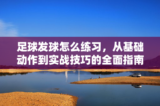 足球发球怎么练习，从基础动作到实战技巧的全面指南，足球发球怎么练习，从基础动作到实战技巧的全面指南