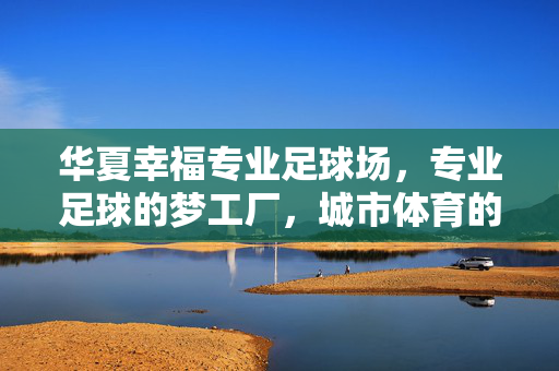 华夏幸福专业足球场，专业足球的梦工厂，城市体育的璀璨地标，华夏幸福专业足球场，专业足球的梦工厂，城市体育的璀璨地标