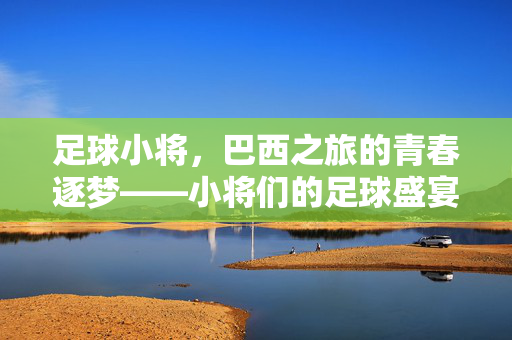 足球小将，巴西之旅的青春逐梦——小将们的足球盛宴与成长足迹，足球小将，巴西之旅的青春逐梦——小将们的足球盛宴与成长足迹