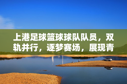 上港足球篮球球队队员，双轨并行，逐梦赛场，展现青春力量与竞技风采