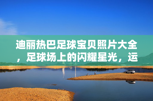 迪丽热巴足球宝贝照片大全，足球场上的闪耀星光，运动与美学的完美融合，迪丽热巴足球宝贝照片大全，足球场上的闪耀星光，运动与美学的完美融合