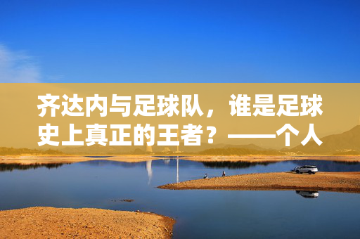 齐达内与足球队，谁是足球史上真正的王者？——个人英雄与集体协作的巅峰对决，齐达内与足球队，足球史上真正的王者之争——个人英雄与集体协作的巅峰对决