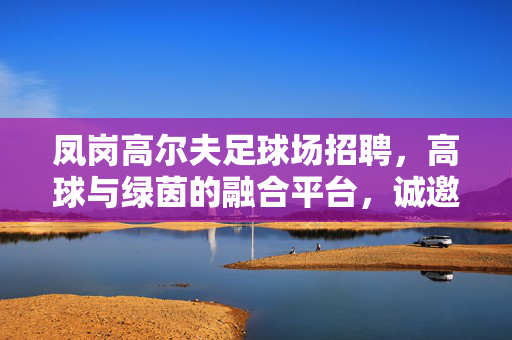 凤岗高尔夫足球场招聘，高球与绿茵的融合平台，诚邀贤才加入，凤岗高尔夫足球场招聘，高球与绿茵融合平台诚邀贤才加入