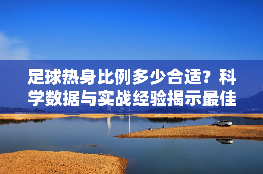 足球热身比例多少合适？科学数据与实战经验揭示最佳平衡点