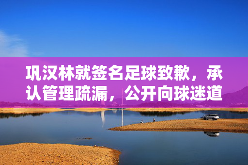 巩汉林就签名足球致歉，承认管理疏漏，公开向球迷道歉并承诺整改，巩汉林就签名足球致歉，承认管理疏漏，公开向球迷道歉并承诺整改