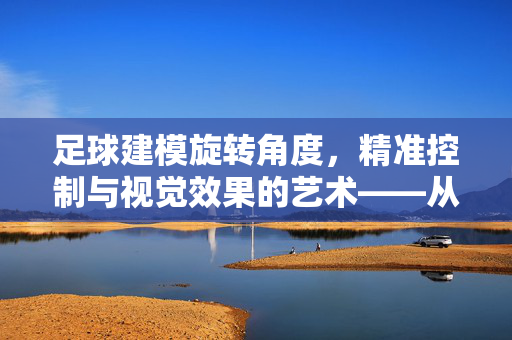 足球建模旋转角度，精准控制与视觉效果的艺术——从数字建模到动态模拟的探索，足球建模旋转角度，精准控制与视觉效果的艺术——从数字建模到动态模拟的探索