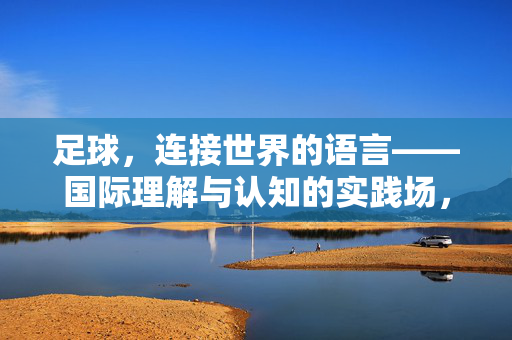足球，连接世界的语言——国际理解与认知的实践场，足球，连接世界的语言——国际理解与认知的实践场