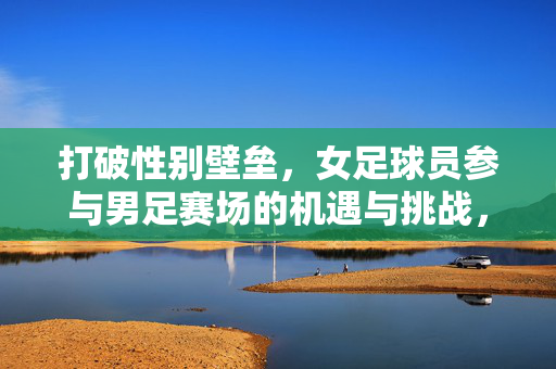 打破性别壁垒，女足球员参与男足赛场的机遇与挑战，打破性别壁垒，女足球员参与男足赛场的机遇与挑战