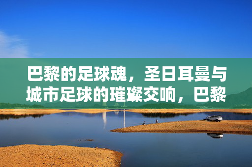 巴黎的足球魂,圣日耳曼与城市足球的璀璨交响,巴黎的足球魂,圣日耳曼与城市足球的璀璨交响