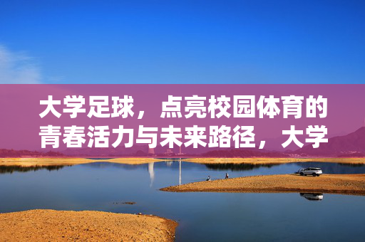 大学足球，点亮校园体育的青春活力与未来路径，大学足球，点亮校园体育的青春活力与未来路径