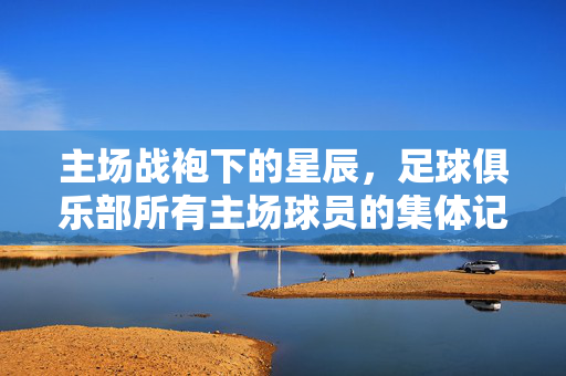 主场战袍下的星辰，足球俱乐部所有主场球员的集体记忆与团队精神，主场战袍里的星辰，所有主场球员的集体记忆与团队精神