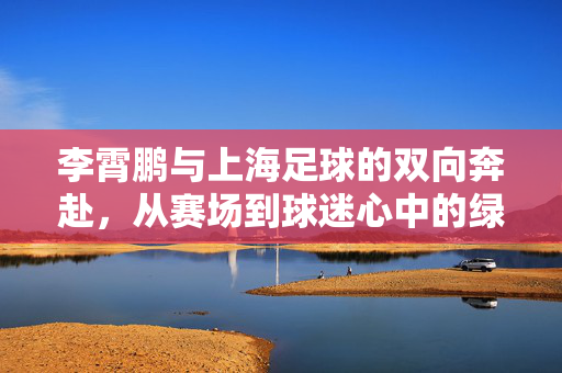 李霄鹏与上海足球的双向奔赴，从赛场到球迷心中的绿茵领航者，李霄鹏与上海足球的双向奔赴，从赛场到球迷心中的绿茵领航者