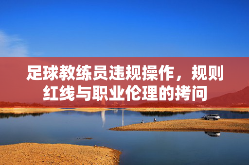 足球教练员违规操作，规则红线与职业伦理的拷问