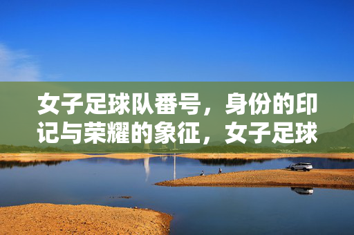 女子足球队番号，身份的印记与荣耀的象征，女子足球队番号，身份的印记与荣耀的象征