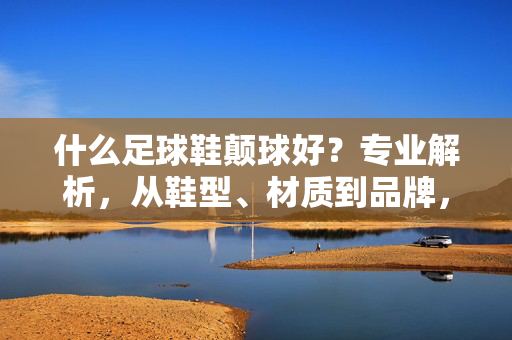 什么足球鞋颠球好？专业解析，从鞋型、材质到品牌，助你找到最佳选择，足球鞋颠球好选？专业解析，从鞋型、材质到品牌，助你找到最佳选择