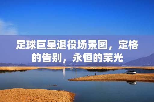 足球巨星退役场景图，定格的告别，永恒的荣光