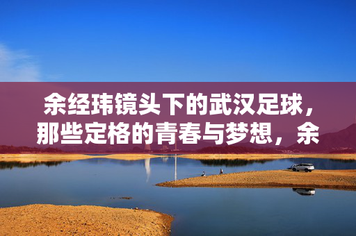 余经玮镜头下的武汉足球，那些定格的青春与梦想，余经玮镜头下的武汉足球，那些定格的青春与梦想