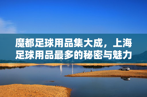 魔都足球用品集大成，上海足球用品最多的秘密与魅力，魔都足球用品集大成，上海足球用品最多的秘密与魅力