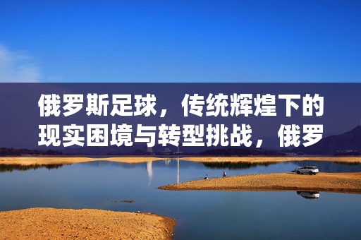 俄罗斯足球，传统辉煌下的现实困境与转型挑战，俄罗斯足球，传统辉煌下的现实困境与转型挑战