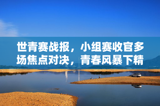 世青赛战报，小组赛收官多场焦点对决，青春风暴下精彩与遗憾并存