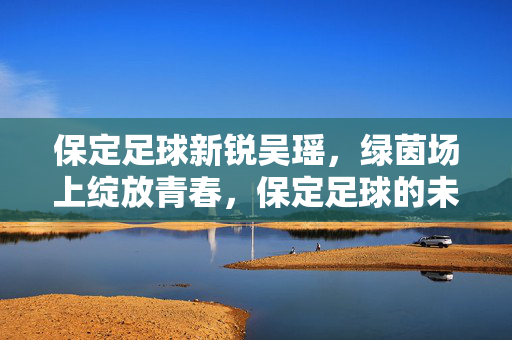 保定足球新锐吴瑶，绿茵场上绽放青春，保定足球的未来之星
