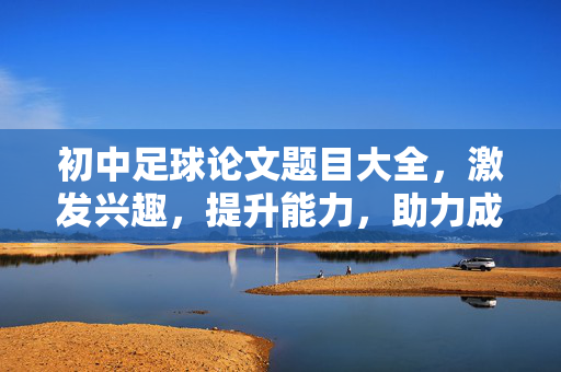 初中足球论文题目大全，激发兴趣，提升能力，助力成长，初中足球论文题目大全，激发兴趣，提升能力，助力成长