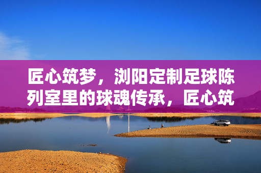 匠心筑梦，浏阳定制足球陈列室里的球魂传承，匠心筑梦，浏阳定制足球陈列室里的球魂传承