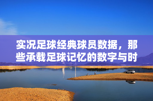 实况足球经典球员数据，那些承载足球记忆的数字与时代印记，实况足球经典球员数据，承载足球记忆与时代印记的数字印记