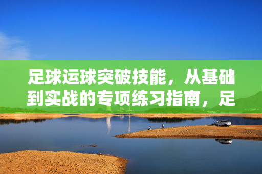足球运球突破技能，从基础到实战的专项练习指南，足球运球突破技能，从基础到实战的专项练习指南