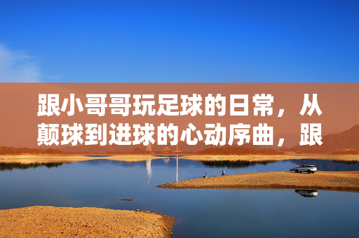 跟小哥哥玩足球的日常，从颠球到进球的心动序曲，跟小哥哥玩足球的日常，从颠球到进球的心动序曲