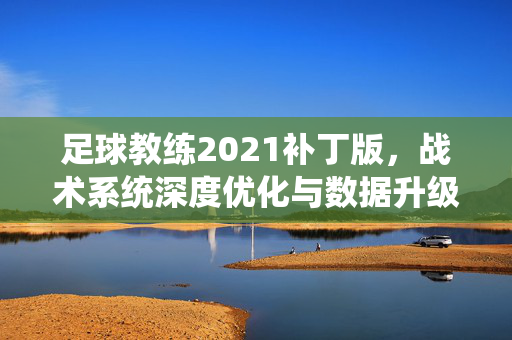 足球教练2021补丁版，战术系统深度优化与数据升级，重塑球队管理体验，足球教练2021补丁版，战术系统深度优化与数据升级，重塑球队管理体验