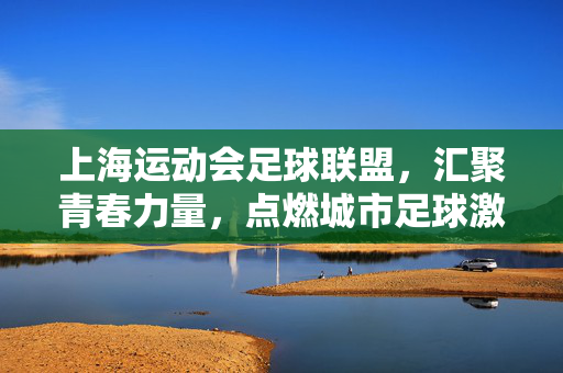 上海运动会足球联盟，汇聚青春力量，点燃城市足球激情——上海城市足球运动的活力引擎，上海运动会足球联盟，汇聚青春力量，点燃城市足球激情——上海城市足球运动的活力引擎