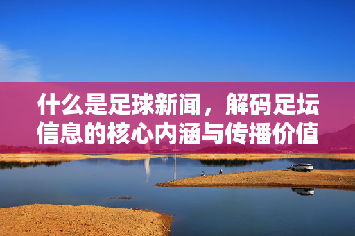 什么是足球新闻，解码足坛信息的核心内涵与传播价值，什么是足球新闻，解码足坛信息的核心内涵与传播价值