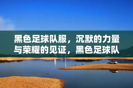 黑色足球队服，沉默的力量与荣耀的见证，黑色足球队服，沉默的力量与荣耀的见证