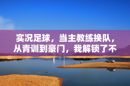 实况足球，当主教练换队，从青训到豪门，我解锁了不一样的足球世界，实况足球，从青训到豪门的主教练换队之旅，解锁独特足球世界