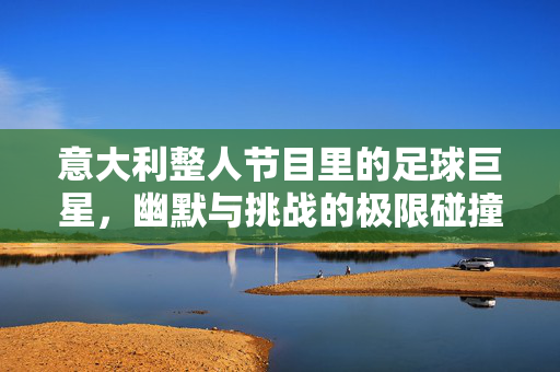 意大利整人节目里的足球巨星，幽默与挑战的极限碰撞，意大利整人节目里的足球巨星，幽默与挑战的极限碰撞