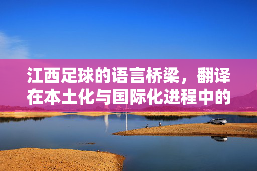 江西足球的语言桥梁，翻译在本土化与国际化进程中的独特价值，江西足球的语言桥梁，翻译在本土化与国际化进程中的独特价值
