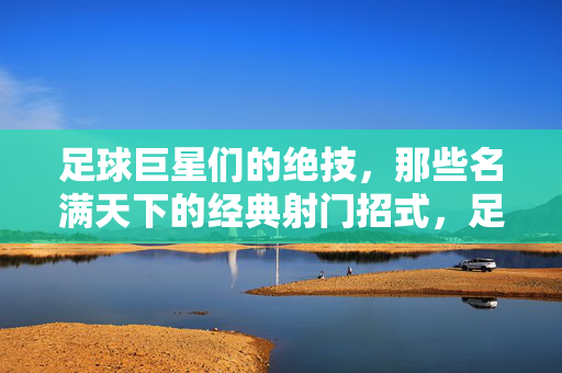 足球巨星们的绝技，那些名满天下的经典射门招式，足球巨星们的绝技，名满天下的经典射门招式