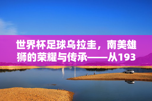 世界杯足球乌拉圭，南美雄狮的荣耀与传承——从1930年首冠到现代赛场的坚韧激情，世界杯足球乌拉圭，南美雄狮的荣耀传承——从1930年首冠到现代赛场的坚韧激情