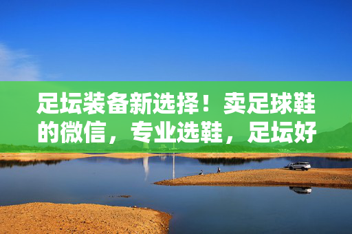 足坛装备新选择！卖足球鞋的微信，专业选鞋，足坛好装备的便捷通道，足坛装备新选择！专业足球鞋微信选鞋，便捷装备通道