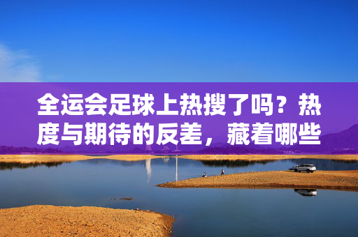 全运会足球上热搜了吗？热度与期待的反差，藏着哪些现实考量？全运会足球热搜热度与期待反差，现实考量藏何处？