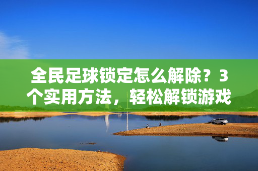 全民足球锁定怎么解除？3个实用方法，轻松解锁游戏玩法，全民足球锁定解除方法，3个实用技巧，轻松解锁游戏玩法