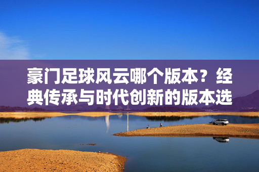豪门足球风云哪个版本？经典传承与时代创新的版本选择指南，豪门足球风云哪个版本？经典传承与时代创新的版本选择指南